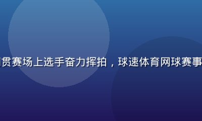 网球大满贯赛场上选手奋力挥拍，球速体育网球赛事深度报道