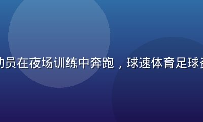 足球运动员在夜场训练中奔跑，球速体育足球资讯报道