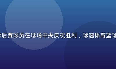 NBA 季后赛球员在球场中央庆祝胜利，球速体育篮球资讯报道