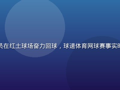 网球运动员在红土球场奋力回球，球速体育网球赛事实时比分更新